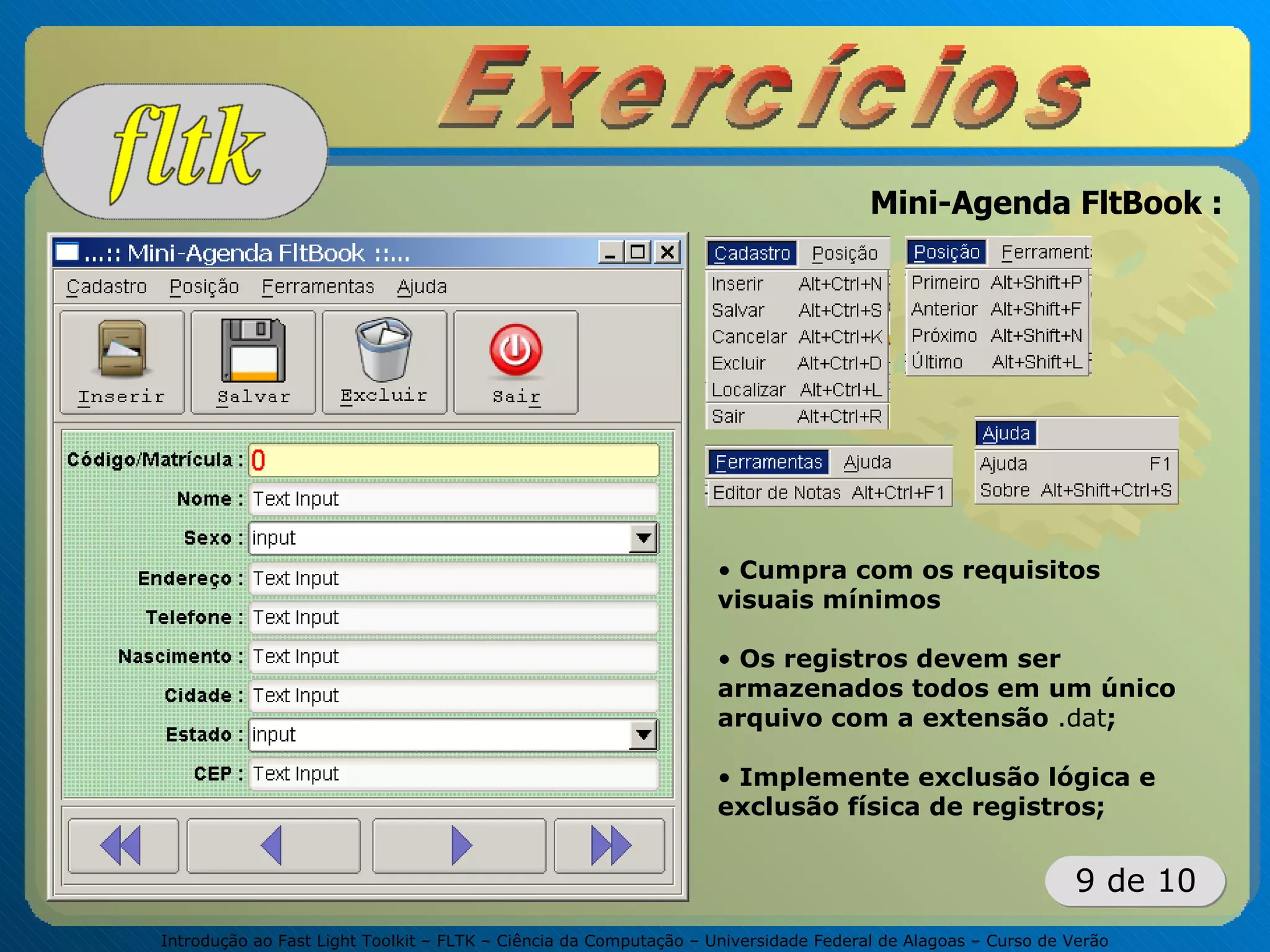Introdução ao Fast Light Toolkit – FLTK – Ciência da Computação – Universidade Federal de Alagoas – Curso de Verão
9 de 10
Mini-Agenda FltBook :
• Cumpra com os requisitos
visuais mínimos
• Os registros devem ser
armazenados todos em um único
arquivo com a extensão .dat;
• Implemente exclusão lógica e
exclusão física de registros;
 