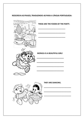 REESCREVA AS FRASES, TRADUZINDO-AS PARA A LÍNGUA PORTUGUESA:
THESE ARE THE FOODS OF THE PARTY.
____________________________
____________________________
____________________________
MONICA IS A BEAUTIFUL GIRL!
____________________________
____________________________
____________________________
____________________________
THEY ARE DANCING.
____________________________
____________________________
____________________________
 