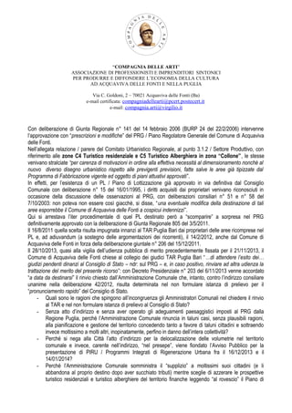 “COMPAGNIA DELLE ARTI”
ASSOCIAZIONE DI PROFESSIONISTI E IMPRENDITORI SINTONICI
PER PRODURRE E DIFFONDERE L’ECONOMIA DELLA CULTURA
AD ACQUAVIVA DELLE FONTI E NELLA PUGLIA
Via C. Goldoni, 2 – 70021 Acquaviva delle Fonti (Ba)
e-mail certificata: compagniadellearti@pcert.postecert.it
e-mail: compagnia.arti@virgilio.it

Con deliberazione di Giunta Regionale n° 141 del 14 febbraio 2006 (BURP 24 del 22/2/2006) intervenne
l’approvazione con “prescrizioni e modifiche” del PRG / Piano Regolatore Generale del Comune di Acquaviva
delle Fonti.
Nell’allegata relazione / parere del Comitato Urbanistico Regionale, al punto 3.1.2 / Settore Produttivo, con
riferimento alle zone C4 Turistico residenziale e C5 Turistico Alberghiera in zona “Collone”, le stesse
venivano stralciate “per carenza di motivazioni in ordine alla effettiva necessità al dimensionamento nonché al
nuovo diverso disegno urbanistico rispetto alle previgenti previsioni, fatte salve le aree già tipizzate dal
Programma di Fabbricazione vigente ed oggetto di piani attuativi approvati”.
In effetti, per l’esistenza di un PL / Piano di Lottizzazione già approvato in via definitiva dal Consiglio
Comunale con deliberazione n° 15 del 16/01/1995, i diritti acquisiti dai proprietari venivano riconosciuti in
occasione della discussione delle osservazioni al PRG, con deliberazioni consiliari n° 51 e n° 58 del
7/10/2003: non poteva non essere così giacchè, si disse, “una eventuale modifica della destinazione di tali
aree esporrebbe il Comune di Acquaviva delle Fonti a cospicui indennizzi”.
Qui si arrestava l’iter procedimentale di quel PL destinato però a “scomparire” a sorpresa nel PRG
definitivamente approvato con la deliberazione di Giunta Regionale 805 del 3/5/2011.
Il 16/8/2011 quella scelta risulta impugnata innanzi al TAR Puglia Bari dai proprietari delle aree ricomprese nel
PL e, ad adiuvandum (a sostegno delle argomentazioni dei ricorrenti), il 14/2/2012, anche dal Comune di
Acquaviva delle Fonti in forza della deliberazione giuntale n° 206 del 15/12/2011.
Il 28/10/2013, quasi alla vigilia dell’udienza pubblica di merito precedentemente fissata per il 21/11/2013, il
Comune di Acquaviva delle Fonti chiese al collegio dei giudici TAR Puglia Bari “…di attendere l’esito dei…
giudizi pendenti dinanzi al Consiglio di Stato – ndr: sul PRG – e, in caso positivo, rinviare ad altra udienza la
trattazione del merito del presente ricorso”: con Decreto Presidenziale n° 203 del 6/11/2013 venne accordato
“a data da destinarsi” il rinvio chiesto dall’Amministrazione Comunale che, intanto, contro l’indirizzo consiliare
unanime nella deliberazione 42/2012, risulta determinata nel non formulare istanza di prelievo per il
“pronunciamento rapido” del Consiglio di Stato.
- Quali sono le ragioni che spingono all’incongruenza gli Amministratori Comunali nel chiedere il rinvio
al TAR e nel non formulare istanza di prelievo al Consiglio di Stato?
- Senza atto d’indirizzo e senza aver operato gli adeguamenti paesaggistici imposti al PRG dalla
Regione Puglia, perché l’Amministrazione Comunale rinuncia in taluni casi, senza plausibili ragioni,
alla pianificazione e gestione del territorio concedendo tanto a favore di taluni cittadini e sottraendo
invece moltissimo a molti altri, inopinatamente, perfino in danno dell’intera collettività?
- Perché si nega alla Città l’atto d’indirizzo per la delocalizzazione delle volumetrie nel territorio
comunale e invece, carente nell’indirizzo, “nel presepe”, viene fiondato l’Avviso Pubblico per la
presentazione di PIRU / Programmi Integrati di Rigenerazione Urbana fra il 16/12/2013 e il
14/01/2014?
- Perché l’Amministrazione Comunale somministra il “supplizio” a moltissimi suoi cittadini (e li
abbandona al proprio destino dopo aver succhiato tributi) mentre sceglie di azzerare le prospettive
turistico residenziali e turistico alberghiere del territorio finanche leggendo “al rovescio” il Piano di

 