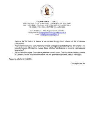 “COMPAGNIA DELLE ARTI”
ASSOCIAZIONE DI PROFESSIONISTI E IMPRENDITORI SINTONICI
PER PRODURRE E DIFFONDERE L’ECONOMIA DELLA CULTURA
AD ACQUAVIVA DELLE FONTI E NELLA PUGLIA
Via C. Goldoni, 2 – 70021 Acquaviva delle Fonti (Ba)
e-mail certificata: compagniadellearti@pcert.postecert.it
e-mail: compagnia.arti@virgilio.it

-

Gestione del SIC Bosco di Mesola e non capendo le opportunità offerte dal Sito d’Interesse
Comunitario?
Perché l’Amministrazione Comunale non permea le strategie nel Distretto Pugliese del Turismo e nel
proposto Accordo di Programma “Acqua, Salute e Cultura” condiviso da un possente e consapevole
partenariato?
Perché l’Amministrazione Comunale nega l’esistenza nella nostra Città di politiche di sviluppo inedite
da Distretto Culturale Produttivo Istituzionale che può generare occupazione, crescita e sviluppo?

Acquaviva delle Fonti, 24/02/2014
Compagnia delle Arti

 