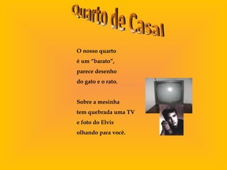 O nosso quarto
é um “barato”,
parece desenho
do gato e o rato.
Sobre a mesinha
tem quebrada uma TV
e foto do Elvis
olhando para você.
 