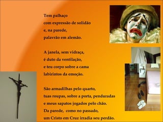 Tem palhaço
com expressão de solidão
e, na parede,
palavrão em alemão.
A janela, sem vidraça,
é duto da ventilação,
e teu corpo sobre a cama
labirintos da emoção.
São armadilhas pelo quarto,
tuas roupas, sobre a porta, penduradas
e meus sapatos jogados pelo chão.
Da parede, como no passado,
um Cristo em Cruz irradia seu perdão.
 