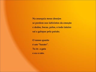 Na anarquia meus desejos
se perdem nos labirintos da emoção
e dedos, bocas, pelos, o todo inteiro
sai a galopar pela paixão.
O nosso quarto
é um “barato”.
Tu és a gata
e eu o rato.
 