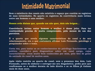 Sem a existência dos casais não existiria o espaço que contém os registros
de suas intimidades. No quarto os registros da convivência mais íntima
entre um homem e uma mulher.
Nossos avôs diziam que, quando um não quer, dois não brigam...
Convivência íntima entre homem e mulher é desse jeito. Para ter
continuidade precisa de muita compreensão, pelo menos de um dos
parceiros.
É o quarto que revela algumas características do casal e do seu
relacionamento, era o que costumava afirmar Luís Fernando, psicólogo e
pesquisador sobre o tema.
Certa vez, para testar se os conhecimentos do psicólogo funcionavam na
prática, convidei-o para diagnosticar sobre um casal amigo, cujas
características eram muito bem conhecidas por mim, pelo fato de gozar
da amizade do casal há muitos anos.
Após visita restrita ao quarto do casal, sem a presença dos dois, Luís
Fernando, antes de elaborar e entregar-me seu diagnóstico, pediu para que
confirmasse se a mulher dormia do lado direito e se os filhos já tinham
mais de doze anos.
 