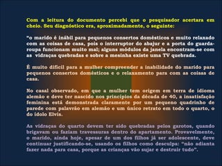 Com a leitura do documento percebi que o pesquisador acertara em
cheio. Seu diagnóstico era, aproximadamente, o seguinte:
“o marido é inábil para pequenos consertos domésticos e muito relaxado
com as coisas de casa, pois o interruptor do abajur e a porta do guarda-
roupa funcionam muito mal; alguns módulos da janela encontram-se com
as vidraças quebradas e sobre a mesinha existe uma TV quebrada.
É muito difícil para a mulher compreender a inabilidade do marido para
pequenos consertos domésticos e o relaxamento para com as coisas de
casa.
No casal observado, em que a mulher tem origem em terra de idioma
alemão e deve ter nascido nos princípios da década de 40, a insatisfação
feminina está demonstrada claramente por um pequeno quadrinho de
parede com palavrão em alemão e um único retrato em todo o quarto, o
do ídolo Elvis.
As vidraças do quarto devem ter sido quebradas pelos garotos, quando
brigavam ou faziam travessuras dentro do apartamento. Provavelmente,
o marido, ainda hoje, apesar de um dos filhos já ser adolescente, deve
continuar justificando-se, usando os filhos como desculpa: “não adianta
fazer nada para casa, porque as crianças vão sujar e destruir tudo”.
 