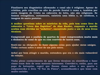 Finalizava seu diagnóstico afirmando: o casal não é religioso. Apesar de
cristãos, pelo crucifixo no alto da parede frontal à cama e, também por
outra imagem de Cristo na cabeceira do leito, não são religiosos. Se
fossem evangélicos, certamente, existiria uma bíblia e, se católicos, a
imagem do santo protetor.
A mulher questiona sobre os mistérios da vida, pois tem como livro de
cabeceira o “Livro dos Espíritos” de Alan Kardec, enquanto o marido
acalma suas dúvidas no “sedativo”, encontrado junto a um de seus livros
técnicos.
Compreendi que o analista de quartos de casal compreendera muito mais
a dinâmica do casal do que eu com convívio de tantos anos.
Senti-me na obrigação de fazer alguma coisa para ajudar meus amigos.
Tinha certeza sobre o amor de um pelo outro.
Achei por bem atingir o marido, entendera que era o elo mais vulnerável
da relação.
Tinha pleno conhecimento de que livros técnicos ou científicos e fazer
rimas eram dois de seus maiores interesses. Convidei-o, então, para um
papo de botequim, sugeri que fizesse rimas sobre o seu quarto e
emprestei-lhe o livro “O Tao da Física”, aconselhando-o que lesse com
muito carinho.
 