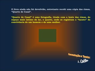 O livro ainda não foi devolvido, entretanto recebi uma cópia das rimas,
“Quarto de Casal”.
 
“Quarto de Casal” é uma fotografia, tirada com a lente das rimas, do
espaço mais íntimo do lar, o quarto, onde se registram o “barato” da
convivência de um homem e de uma mulher.
 