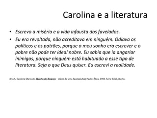Carolina e a literatura Escrevo a miséria e a vida infausta dos favelados.  Eu era revoltada, não acreditava em ninguém. Odiava os políticos e os patrões, porque o meu sonho era escrever e o pobre não pode ter ideal nobre. Eu sabia que ia angariar inimigos, porque ninguém está habituado a esse tipo de literatura. Seja o que Deus quiser. Eu escrevi a realidade.   JESUS, Carolina Maria de.  Quarto de despejo  – diário de uma favelada.São Paulo: Ática, 1993. Série Sinal Aberto. 