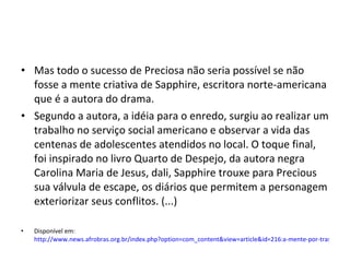 Mas todo o sucesso de Preciosa não seria possível se não fosse a mente criativa de Sapphire, escritora norte-americana que é a autora do drama. Segundo a autora, a idéia para o enredo, surgiu ao realizar um trabalho no serviço social americano e observar a vida das centenas de adolescentes atendidos no local. O toque final, foi inspirado no livro Quarto de Despejo, da autora negra Carolina Maria de Jesus, dali, Sapphire trouxe para Precious sua válvula de escape, os diários que permitem a personagem exteriorizar seus conflitos. (...) Disponível em:  http://www.news.afrobras.org.br/index.php?option=com_content&view=article&id=216:a-mente-por-tras-de-um-sucesso&catid=42:entrevistas&Itemid=69 