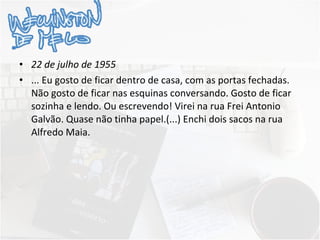 22 de julho de 1955 ... Eu gosto de ficar dentro de casa, com as portas fechadas. Não gosto de ficar nas esquinas conversando. Gosto de ficar sozinha e lendo. Ou escrevendo! Virei na rua Frei Antonio Galvão. Quase não tinha papel.(...) Enchi dois sacos na rua Alfredo Maia.    