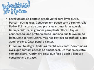 Levei um até ao ponto e depois voltei para levar outro. Percorri outras ruas. Conversei um pouco com o senhor João Pedro. Fui na casa de uma preta levar umas latas que ela tinha pedido. Latas grandes para plantar flores. Fiquei conhecendo uma pretinha muito limpinha que falava muito bem. Disse ser costureira, mas não gostava da profissõ. E que admirava-me. Catar papel e cantar. Eu sou muito alegre. Todas as manhãs eu canto. Sou como as aves, que cantam apenas ao amanhecer. De manhã eu estou sempre alegre. A primeira coisa que faço é abrir a janela e contemplar o espaço.   
