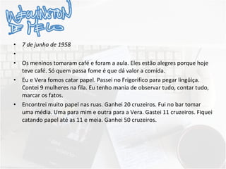 7 de junho de 1958   Os meninos tomaram café e foram a aula. Eles estão alegres porque hoje teve café. Só quem passa fome é que dá valor a comida. Eu e Vera fomos catar papel. Passei no Frigorifico para pegar lingüiça. Contei 9 mulheres na fila. Eu tenho mania de observar tudo, contar tudo, marcar os fatos. Encontrei muito papel nas ruas. Ganhei 20 cruzeiros. Fui no bar tomar uma média. Uma para mim e outra para a Vera. Gastei 11 cruzeiros. Fiquei catando papel até as 11 e meia. Ganhei 50 cruzeiros. 