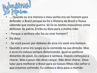... Quando eu era menina o meu sonho era ser homem para defender o Brasil porque eu lia a Historia do Brasil e ficava sabendo que existia guerra. Só lia os nomes masculinos como defensor da patria. Então eu dizia para a minha mãe: - Porque a senhora não faz eu virar homem? Ela dizia: - Se você passar por debaixo do arco-íris você vira homem. Quando o arco-iris surgia eu ia correndo na sua direção. Mas o arco-iris estava sempre distanciando. Igual os politicos distantes do povo. Eu cançava e sentava. Depois começava a chorar. Mas o povo não deve cançar. Não deve chorar. Deve lutar para melhorar o Brasil para os nossos filhos não sofrer o que estamos sofrendo. Eu voltava e dizia para a mamãe: 