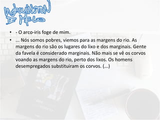 - O arco-iris foge de mim. ... Nós somos pobres, viemos para as margens do rio. As margens do rio são os lugares do lixo e dos marginais. Gente da favela é considerado marginais. Não mais se vê os corvos voando as margens do rio, perto dos lixos. Os homens desempregados substituiram os corvos. (...) 
