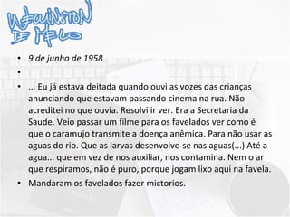 9 de junho de 1958   ... Eu já estava deitada quando ouvi as vozes das crianças anunciando que estavam passando cinema na rua. Não acreditei no que ouvia. Resolvi ir ver. Era a Secretaria da Saude. Veio passar um filme para os favelados ver como é que o caramujo transmite a doença anêmica. Para não usar as aguas do rio. Que as larvas desenvolve-se nas aguas(...) Até a agua... que em vez de nos auxiliar, nos contamina. Nem o ar que respiramos, não é puro, porque jogam lixo aqui na favela. Mandaram os favelados fazer mictorios. 