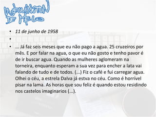 11 de junho de 1958   ... Já faz seis meses que eu não pago a agua. 25 cruzeiros por mês. E por falar na agua, o que eu não gosto e tenho pavor é de ir buscar agua. Quando as mulheres aglomeram na torneira, enquanto esperam a sua vez para encher a lata vai falando de tudo e de todos. (...) Fiz o café e fui carregar agua. Olhei o céu, a estrela Dalva já estva no céu. Como é horrível pisar na lama. As horas que sou feliz é quando estou residindo nos castelos imaginarios (...). 