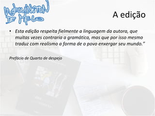 A edição Esta edição respeita fielmente a linguagem da autora, que muitas vezes contraria a gramática, mas que por isso mesmo traduz com realismo a forma de o povo enxergar seu mundo.” Prefácio de Quarto de despejo 
