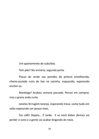 Um apartamento de subúrbio. 
Tem pão? No armário, segunda porta. 
Placas de verde nas paredes de pintura envelhecida, 
cheiro-azulado ruim de lixo na cozinha, esquecido, esperando 
encher-se. 
Manteiga? Acabou semana passada. Pensei em comprar, 
mas a grana anda curta. 
Janelas ferrugem-laranja, esperando troca, como tudo em 
volta esperando um pouco mais. 
Faz café! Depois... É tarde. E se você beber demais vai 
perder o sono e a gente vai acabar brigando de novo. 
10 
 