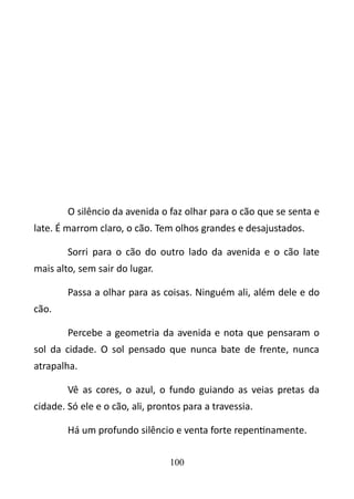 O silêncio da avenida o faz olhar para o cão que se senta e 
late. É marrom claro, o cão. Tem olhos grandes e desajustados. 
Sorri para o cão do outro lado da avenida e o cão late 
mais alto, sem sair do lugar. 
Passa a olhar para as coisas. Ninguém ali, além dele e do 
cão. 
Percebe a geometria da avenida e nota que pensaram o 
sol da cidade. O sol pensado que nunca bate de frente, nunca 
atrapalha. 
Vê as cores, o azul, o fundo guiando as veias pretas da 
cidade. Só ele e o cão, ali, prontos para a travessia. 
Há um profundo silêncio e venta forte repentinamente. 
100 
 