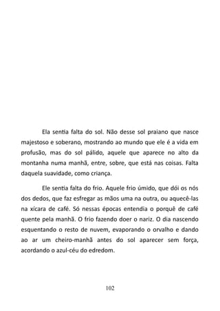 Ela sentia falta do sol. Não desse sol praiano que nasce 
majestoso e soberano, mostrando ao mundo que ele é a vida em 
profusão, mas do sol pálido, aquele que aparece no alto da 
montanha numa manhã, entre, sobre, que está nas coisas. Falta 
daquela suavidade, como criança. 
Ele sentia falta do frio. Aquele frio úmido, que dói os nós 
dos dedos, que faz esfregar as mãos uma na outra, ou aquecê-las 
na xícara de café. Só nessas épocas entendia o porquê de café 
quente pela manhã. O frio fazendo doer o nariz. O dia nascendo 
esquentando o resto de nuvem, evaporando o orvalho e dando 
ao ar um cheiro-manhã antes do sol aparecer sem força, 
acordando o azul-céu do edredom. 
102 
 