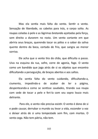 Mas ela sentia mais falta do vento. Sentir o vento. 
Sensação de liberdade, os cabelos para trás, o corpo solto. As 
roupas coladas à pele e as lágrimas brotando açoitadas pela força, 
sem direito a durarem no rosto. Um vento cortante em que 
abriria seus braços, querendo tocar os pólos e o sabor da saliva 
quente dentro da boca, cortada de frio, que sangra ao menor 
sorriso. 
Ele acha que o vento tira do chão, que dificulta o passo. 
Uiva na esquina da rua, sofre, corre de agonia, foge. O vento 
como um bandido que joga atrás de si os objetos que encontra 
dificultando a perseguição, de braços abertos e aos saltos. 
Ela sentia falta do vento cuidando, dificultando-a, 
ciumento, impedindo-a de acabar de ler a página, 
despenteando-a como se sentisse saudades, tirando sua roupa 
com sede de tocar a pele e feri-la com seu sopro louco mais 
delirante. 
Para ele, o vento não precisa existir. O vento é dono de si 
e pode causar, derrubar o mundo ou levar a vida, esconder a voz 
e deixar atrás de si uma tempestade sem fim, com mortos. O 
vento cega. Não tem pátria, não tem. 
103 
 