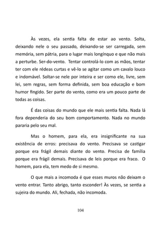 Às vezes, ela sentia falta de estar ao vento. Solta, 
deixando nele o seu passado, deixando-se ser carregada, sem 
memória, sem pátria, para o lugar mais longínquo e que não mais 
a perturbe. Ser-do-vento. Tentar controlá-lo com as mãos, tentar 
ter com ele rédeas curtas e vê-lo se agitar como um cavalo louco 
e indomável. Soltar-se nele por inteira e ser como ele, livre, sem 
lei, sem regras, sem forma definida, sem boa educação e bom 
humor fingido. Ser parte do vento, como era um pouco parte de 
todas as coisas. 
É das coisas do mundo que ele mais sentia falta. Nada lá 
fora dependeria do seu bom comportamento. Nada no mundo 
pararia pelo seu mal. 
Mas o homem, para ela, era insignificante na sua 
existência de erros: precisava do vento. Precisava se castigar 
porque era frágil demais diante do vento. Precisa de família 
porque era frágil demais. Precisava de leis porque era fraco. O 
homem, para ela, tem medo de si mesmo. 
O que mais a incomoda é que esses muros não deixam o 
vento entrar. Tanto abrigo, tanto esconder! Às vezes, se sentia a 
sujeira do mundo. Ali, fechada, não incomoda. 
104 
 