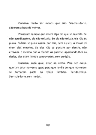 Queriam muito ser menos que isso. Ser-mais-forte. 
Saberem a hora de morrer. 
Pensavam sempre que lei era algo em que se acredita. Se 
não acreditassem, ela não existiria. Se ela não existia, ela não os 
punia. Podiam se punir assim, por fora, sem as leis. A maior lei 
eram eles mesmos. Se eles não se puniam por dentro, não 
erravam, e mesmo que o mundo os punisse, apontando-lhes os 
dedos, eles eram livres e controversos, sem punição. 
Queriam, cada qual, estar ao vento. Para ser exato, 
queriam estar no vento agora para que no dia em que morrerem 
se tornarem parte do vento também. Ser-do-vento, 
Ser-mais-forte, sem medos. 
105 
 