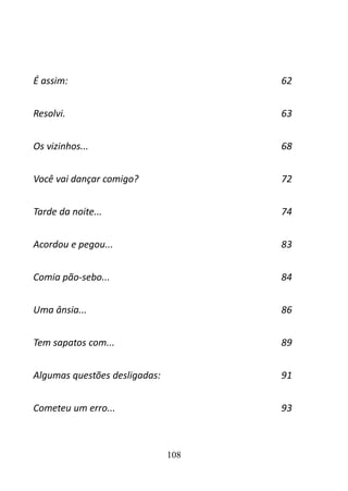 É assim: 62 
Resolvi. 63 
Os vizinhos... 68 
Você vai dançar comigo? 72 
Tarde da noite... 74 
Acordou e pegou... 83 
Comia pão-sebo... 84 
Uma ânsia... 86 
Tem sapatos com... 89 
Algumas questões desligadas: 91 
Cometeu um erro... 93 
108 
 