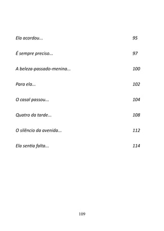 Ela acordou... 95 
É sempre preciso... 97 
A beleza-passado-menina... 100 
Para ela... 102 
O casal passou... 104 
Quatro da tarde... 108 
O silêncio da avenida... 112 
Ela sentia falta... 114 
109 
 