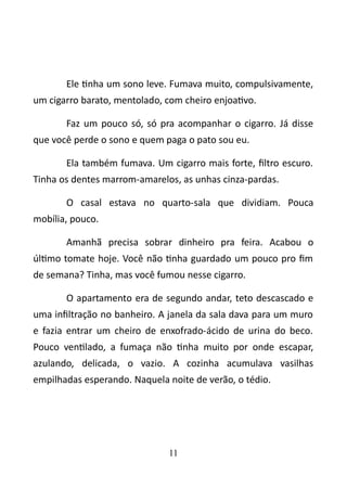 Ele tinha um sono leve. Fumava muito, compulsivamente, 
um cigarro barato, mentolado, com cheiro enjoativo. 
Faz um pouco só, só pra acompanhar o cigarro. Já disse 
que você perde o sono e quem paga o pato sou eu. 
Ela também fumava. Um cigarro mais forte, filtro escuro. 
Tinha os dentes marrom-amarelos, as unhas cinza-pardas. 
O casal estava no quarto-sala que dividiam. Pouca 
mobília, pouco. 
Amanhã precisa sobrar dinheiro pra feira. Acabou o 
último tomate hoje. Você não tinha guardado um pouco pro fim 
de semana? Tinha, mas você fumou nesse cigarro. 
O apartamento era de segundo andar, teto descascado e 
uma infiltração no banheiro. A janela da sala dava para um muro 
e fazia entrar um cheiro de enxofrado-ácido de urina do beco. 
Pouco ventilado, a fumaça não tinha muito por onde escapar, 
azulando, delicada, o vazio. A cozinha acumulava vasilhas 
empilhadas esperando. Naquela noite de verão, o tédio. 
11 
 