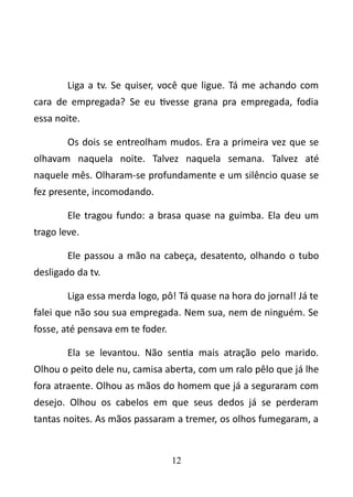 Liga a tv. Se quiser, você que ligue. Tá me achando com 
cara de empregada? Se eu tivesse grana pra empregada, fodia 
essa noite. 
Os dois se entreolham mudos. Era a primeira vez que se 
olhavam naquela noite. Talvez naquela semana. Talvez até 
naquele mês. Olharam-se profundamente e um silêncio quase se 
fez presente, incomodando. 
Ele tragou fundo: a brasa quase na guimba. Ela deu um 
trago leve. 
Ele passou a mão na cabeça, desatento, olhando o tubo 
desligado da tv. 
Liga essa merda logo, pô! Tá quase na hora do jornal! Já te 
falei que não sou sua empregada. Nem sua, nem de ninguém. Se 
fosse, até pensava em te foder. 
Ela se levantou. Não sentia mais atração pelo marido. 
Olhou o peito dele nu, camisa aberta, com um ralo pêlo que já lhe 
fora atraente. Olhou as mãos do homem que já a seguraram com 
desejo. Olhou os cabelos em que seus dedos já se perderam 
tantas noites. As mãos passaram a tremer, os olhos fumegaram, a 
12 
 