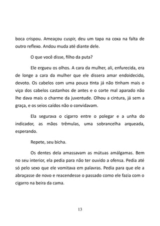 boca crispou. Ameaçou cuspir, deu um tapa na coxa na falta de 
outro reflexo. Andou muda até diante dele. 
O que você disse, filho da puta? 
Ele ergueu os olhos. A cara da mulher, ali, enfurecida, era 
de longe a cara da mulher que ele dissera amar endoidecido, 
devoto. Os cabelos com uma pouca tinta já não tinham mais o 
viço dos cabelos castanhos de antes e o corte mal aparado não 
lhe dava mais o charme da juventude. Olhou a cintura, já sem a 
graça, e os seios caídos não o convidavam. 
Ela segurava o cigarro entre o polegar e a unha do 
indicador, as mãos trêmulas, uma sobrancelha arqueada, 
esperando. 
Repete, seu bicha. 
Os dentes dela amassavam as mútuas amálgamas. Bem 
no seu interior, ela pedia para não ter ouvido a ofensa. Pedia até 
só pelo sexo que ele vomitava em palavras. Pedia para que ele a 
abraçasse de novo e reacendesse o passado como ele fazia com o 
cigarro na beira da cama. 
13 
 
