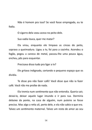 Não é homem pra isso? Se você fosse empregada, eu te 
fodia. 
O cigarro dela voou aceso no peito dele. 
Sua vadia louca, quer me matar? 
Ela virou, enquanto ele limpava as cinzas do peito, 
soprava a queimadura. Ligou a tv, foi para a cozinha. Acendeu o 
fogão, pegou a caneca de metal, passou-lhe uma pouca água, 
encheu, pôs para esquentar. 
Precisava disso tudo pra ligar a tv? 
Ele gritava indignado, cortando o pequeno espaço que os 
dividia. 
Te disse pra não fazer café! Você disse que não ia fazer 
café. Você não me proíbe de nada. 
Ela tremia num sentimento que não entendia. Queria sair, 
deixá-lo, deixar aquele lugar imundo e ir para rua. Dormiria 
debaixo da ponte, na casa de alguém, num puteiro se fosse 
preciso. Mas algo a retia ali, perto dele, e ela não sabia o que era. 
Talvez um sentimento maternal. Talvez um resto de amor ao seu 
14 
 