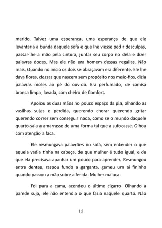 marido. Talvez uma esperança, uma esperança de que ele 
levantaria a bunda daquele sofá e que lhe viesse pedir desculpas, 
passar-lhe a mão pela cintura, juntar seu corpo no dela e dizer 
palavras doces. Mas ele não era homem dessas regalias. Não 
mais. Quando no início os dois se abraçavam era diferente. Ele lhe 
dava flores, dessas que nascem sem propósito nos meio-fios, dizia 
palavras moles ao pé do ouvido. Era perfumado, de camisa 
branca limpa, lavada, com cheiro de Comfort. 
Apoiou as duas mãos no pouco espaço da pia, olhando as 
vasilhas sujas e perdida, querendo chorar querendo gritar 
querendo correr sem conseguir nada, como se o mundo daquele 
quarto-sala a amarrasse de uma forma tal que a sufocasse. Olhou 
com atenção a faca. 
Ele resmungava palavrões no sofá, sem entender o que 
aquela vadia tinha na cabeça, de que mulher é tudo igual, e de 
que ela precisava apanhar um pouco para aprender. Resmungou 
entre dentes, raspou fundo a garganta, gemeu um ai fininho 
quando passou a mão sobre a ferida. Mulher maluca. 
Foi para a cama, acendeu o último cigarro. Olhando a 
parede suja, ele não entendia o que fazia naquele quarto. Não 
15 
 