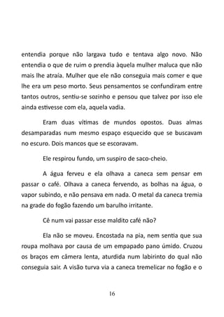 entendia porque não largava tudo e tentava algo novo. Não 
entendia o que de ruim o prendia àquela mulher maluca que não 
mais lhe atraía. Mulher que ele não conseguia mais comer e que 
lhe era um peso morto. Seus pensamentos se confundiram entre 
tantos outros, sentiu-se sozinho e pensou que talvez por isso ele 
ainda estivesse com ela, aquela vadia. 
Eram duas vítimas de mundos opostos. Duas almas 
desamparadas num mesmo espaço esquecido que se buscavam 
no escuro. Dois mancos que se escoravam. 
Ele respirou fundo, um suspiro de saco-cheio. 
A água ferveu e ela olhava a caneca sem pensar em 
passar o café. Olhava a caneca fervendo, as bolhas na água, o 
vapor subindo, e não pensava em nada. O metal da caneca tremia 
na grade do fogão fazendo um barulho irritante. 
Cê num vai passar esse maldito café não? 
Ela não se moveu. Encostada na pia, nem sentia que sua 
roupa molhava por causa de um empapado pano úmido. Cruzou 
os braços em câmera lenta, aturdida num labirinto do qual não 
conseguia sair. A visão turva via a caneca tremelicar no fogão e o 
16 
 