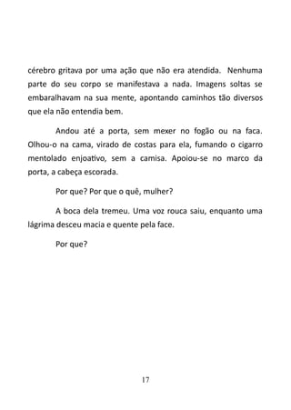 cérebro gritava por uma ação que não era atendida. Nenhuma 
parte do seu corpo se manifestava a nada. Imagens soltas se 
embaralhavam na sua mente, apontando caminhos tão diversos 
que ela não entendia bem. 
Andou até a porta, sem mexer no fogão ou na faca. 
Olhou-o na cama, virado de costas para ela, fumando o cigarro 
mentolado enjoativo, sem a camisa. Apoiou-se no marco da 
porta, a cabeça escorada. 
Por que? Por que o quê, mulher? 
A boca dela tremeu. Uma voz rouca saiu, enquanto uma 
lágrima desceu macia e quente pela face. 
Por que? 
17 
 