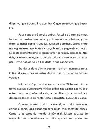 dizem ou que trocam. É o que tira. O que antecede, que busca. 
Era. 
Para o que era é preciso entrar. Passei o dia com ela e nos 
tocamos nas mãos como a burguesia comum se relaciona, presa 
entre os dedos como náufragos. Quando a conheci, existia entre 
nós o grande espaço. Aquele espaço branco e peguento como giz. 
Naquele momento amei o menor amor de todos, carregado. Nós 
dois, de olhos cheios, perto do que todos chamam absurdamente 
paz. Demo-nos, os dois, a liberdade, a que não se tem. 
Era dar a ela o direito que em nenhum momento seria. 
Então, distanciamos as mãos depois que o menor se tornou 
verdade. 
Não sei se é possível pensar em medo. Tinha nas mãos a 
forma espessa que chocava minhas unhas nas palmas das mãos e 
entre o visco e a mão tinha ela, a me olhar muda, vermelha e 
desesperadamente brilhante, lenta e completa, buscando a curva. 
O vento trouxe o calor da manhã, um calor incomum, 
colorido, como uma exposição sem ruído com cacos de coisas. 
Como se as cores do mundo já não mais fossem capazes de 
responder às necessidades de mim quando me perco em 
19 
 