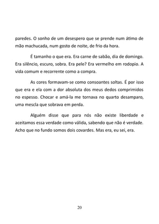 paredes. O sonho de um desespero que se prende num átimo de 
mão machucada, num gosto de noite, de frio da hora. 
É tamanho o que era. Era carne de sabão, dia de domingo. 
Era silêncio, escuro, sobra. Era pele? Era vermelho em rodopio. A 
vida comum e recorrente como a compra. 
As cores formavam-se como consoantes soltas. É por isso 
que era e ela com a dor absoluta dos meus dedos comprimidos 
no espesso. Chocar e amá-la me tornava no quarto desamparo, 
uma mescla que sobrava em perda. 
Alguém disse que para nós não existe liberdade e 
aceitamos essa verdade como válida, sabendo que não é verdade. 
Acho que no fundo somos dois covardes. Mas era, eu sei, era. 
20 
 
