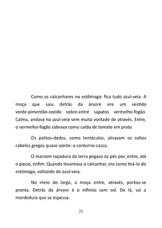 Como os calcanhares no estômago: fica tudo azul-veia. A 
moça que saiu detrás da árvore era um vestido 
verde-pimentão-cozido sobre-entre sapatos vermelho-fogão. 
Calma, andava no azul-veia sem muita vontade de através. Entre, 
o vermelho-fogão sobrava como caldo de tomate em prato. 
Os palitos-dedos, como tentáculos, alisavam os soltos 
cabelos gregos quase azeite: o contorno-casca. 
O marrom-rapadura da terra pegava os pés por, entre, até 
o passo, enfim. Quando levantava o calcanhar, era como tirá-lo do 
estômago, voltando do azul-veia. 
No meio do largo, a moça entre, através, portou-se 
pronta. Detrás da árvore é o infinito sem sol. De lá, sai a 
mordedura que se espessa. 
21 
 