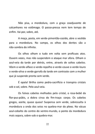 Não pisa, a mordedura, com a graça coadjuvante de 
calcanhares no estômago. O passo-pressa nem tem tempo de 
enfim. Vai por, sobre, até. 
A moça, posta, em verde-pimentão-cozido, abre o vestido 
para a mordedura. No campo, os olhos dos dentes são a 
não-sombra do infinito. 
Os olhos olham o tudo em volta sem profícuos atos. 
Ouvem vozes, mas não suspendem o ataque mar afora. Olham o 
azul-veia da tarde por detrás, entre, através de soltos cabelos. 
Vêem o verde-alface o verde-repolho o verde-couve o verde-louro 
o verde-oliva o verde-garrafa da tarde em contraste com a mulher 
que já suspende pronta sem verde. 
É opala! Brilha como pedra-sacrifício e transpira cristais 
sob o sol, sobre. Pelo azul-veia. 
Os fulvos cabelos molhados pelo cristal, o rosa-bebê da 
flor-pus-púbis, a dobra cinza do fim-traço: corpo. Os cabelos 
gregos, azeite, quase quase! Suspensa sem verde, sobressalta à 
mordedura a onda dos seios no quebra-mar do plexo. No vácuo 
azul-cobalto do centro do ventre-mundo, o ponto da mordedura 
mais separa, sobre-sob o quebra-mar. 
22 
 