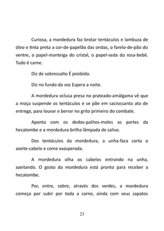 Curiosa, a mordedura faz brotar tentáculos e lambuza de 
óleo e tinta preta a cor-de-papelão das ondas, o farelo-de-pão do 
ventre, o papel-manteiga do cristal, o papel-seda do rosa-bebê. 
Tudo é carne. 
Diz de sobressalto É proibido. 
Diz no fundo da voz Espera a noite. 
A mordedura oclusa presa no prateado-amálgama vê que 
a moça suspende os tentáculos e se põe em sacrossanto ato de 
entrega, para louvar e berrar no grito primeiro do combate. 
Aponta com os dedos-palitos-moles as partes da 
hecatombe e a mordedura brilha lâmpada de saliva. 
Dos tentáculos da mordedura, a unha-faca corta o 
azeite-cabelo e come exasperada. 
A mordedura olha os cabelos entrando na unha, 
azeitando. O gosto da mordedura está pronto para receber a 
hecatombe. 
Por, entre, sobre, através dos verdes, a mordedura 
começa por subir por toda a carne, ainda com seus sapatos 
23 
 