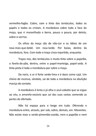 vermelho-fogão. Cobre, com a tinta dos tentáculos, todos os 
papéis e todos os cristais. A mordedura cobre toda a face da 
moça, que ri maravilhada e berra, pouco a pouco, por detrás, 
sobre o sorriso. 
Os olhos da moça são de não-cor e os lábios de um 
rosa-mais-que-bebê. Um rosa-tarde. Por baixo, dentro da 
mordedura, fora. Com todo o traço cinza repartido, enquanto. 
Traços nos, dos tentáculos e muita tinta sobre o papelão, 
o farelo-de-pão, dentro, entre o papel-manteiga, papel-seda. A 
tinta preta é toda a mordedura por sobre a moça. 
Do nariz, o ar é forte verde-lima e é doce como cajá. Um 
cheiro de incenso, sândalo, sai de toda a mordedura na ebulição 
maciça do contato. 
A mordedura é lenta e já olha o azul-cobalto que se ergue 
ao céu, o amarelo-vezúvio que sai das suas costas comendo as 
partes do ofertado. 
Não há espaço para o longe em tudo. Oferenda e 
mordedura entre, através, por sob, sobre, demais, em. Moventes. 
Não existe mais o verde-pimentão-cozido, nem o papelão e nem 
24 
 