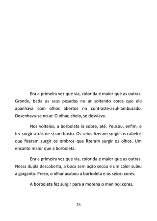 Era a primeira vez que via, colorida e maior que as outras. 
Grande, batia as asas pesadas no ar soltando cores que ele 
apanhava com olhos abertos no contraste-azul-lambuzado. 
Desenhava-se no ar. O olhar, cheio, se desviava. 
Nos volteios, a borboleta ia sobre, até. Pousou, enfim, e 
fez surgir atrás de si um busto. Os seios fizeram surgir os cabelos 
que fizeram surgir os ombros que fizeram surgir os olhos. Um 
encanto maior que a borboleta. 
Era a primeira vez que via, colorida e maior que as outras. 
Nessa dupla descoberta, a boca sem ação secou e um calor subiu 
à garganta. Preso, o olhar acabou a borboleta e os seios: cores. 
A borboleta fez surgir para a morena o menino: cores. 
26 
 