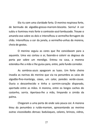 Ela riu com uma claridade farta. O menino respirava forte, 
de bermuda de algodão-grosso-marrom-biscoito. Sorriu! A cor 
subiu e iluminou mais forte o contraste-azul-lambuzado. Trouxe o 
amarelo-ovo sobre os dois e intensificou o vermelho-ferrugem do 
chão. Intensificou a cor da janela, o vermelho-unhas da morena, 
cheio de gestos. 
O menino seguiu as cores que lhe convidavam para a 
aquarela. Uma voz cortou o ar, fazendo-o colorir os degraus da 
porta por sobre um mendigo. Entrou na casa, a morena 
estendeu-lhe a mão e lhe guiou para, entre, pelo fundo corredor. 
As sombras-azuis apagaram as luzes. Um forte cheiro 
invadia as narinas do menino que via na penumbra as saias de 
algodão-fino-manteiga, coxas, um calor, paredes verde-couve. 
Ouvia o desconhecido e tinha o carmim-coração disparado, 
apertado entre as mãos. A morena, entre os longos cachos do 
castanho, sorria. Apertava-lhe a mão, limpando o úmido da 
palma. 
Chegaram a uma porta de onde saía pouca cor. A morena 
tirou da penumbra o ruído-marrom, apresentando ao menino 
outras viscosidades densas: badulaques, colares, brincos, vidros, 
27 
 