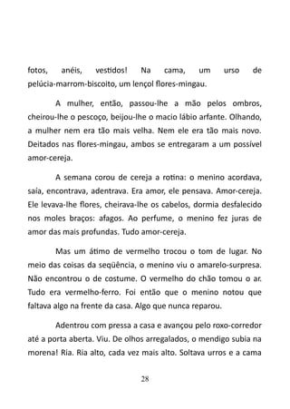 fotos, anéis, vestidos! Na cama, um urso de 
pelúcia-marrom-biscoito, um lençol flores-mingau. 
A mulher, então, passou-lhe a mão pelos ombros, 
cheirou-lhe o pescoço, beijou-lhe o macio lábio arfante. Olhando, 
a mulher nem era tão mais velha. Nem ele era tão mais novo. 
Deitados nas flores-mingau, ambos se entregaram a um possível 
amor-cereja. 
A semana corou de cereja a rotina: o menino acordava, 
saía, encontrava, adentrava. Era amor, ele pensava. Amor-cereja. 
Ele levava-lhe flores, cheirava-lhe os cabelos, dormia desfalecido 
nos moles braços: afagos. Ao perfume, o menino fez juras de 
amor das mais profundas. Tudo amor-cereja. 
Mas um átimo de vermelho trocou o tom de lugar. No 
meio das coisas da seqüência, o menino viu o amarelo-surpresa. 
Não encontrou o de costume. O vermelho do chão tomou o ar. 
Tudo era vermelho-ferro. Foi então que o menino notou que 
faltava algo na frente da casa. Algo que nunca reparou. 
Adentrou com pressa a casa e avançou pelo roxo-corredor 
até a porta aberta. Viu. De olhos arregalados, o mendigo subia na 
morena! Ria. Ria alto, cada vez mais alto. Soltava urros e a cama 
28 
 