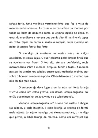 rangia forte. Uma violência vermelho-ferro que fez a vista do 
menino embaralhar-se. As coxas e os castanhos da morena por 
todos os lados da pequena cama, o ursinho jogado no chão, os 
urros do mendigo e a morena que gemia alto. O menino viu tapas 
no rosto, tapas no corpo e sentiu o coração bater violento no 
peito. O sangue fervia-lhe: ferro. 
O mendigo já mostrava as costas nuas, as calças 
abaixadas, as coxas sujas. O suor escorria pelos braços finos que 
se apoiavam nas flores. Gritou alto até cair desfalecido, mole 
marrom-lama sobre a morena. Respirou fundo e tossiu. A morena 
passou-lhe a mão nos cabelos-quase-azuis-molhados e olhou por 
sobre o homem o menino à porta. Olhou friamente o menino que 
não era tão mais novo. 
O amor-cereja dava lugar a um laranja, um forte laranja 
viscoso como um caldo grosso, um denso laranja-angústia. Foi 
então que o menino, gelado, virou-se e saiu correndo. 
Viu tudo laranja-angústia, até o sono que custou a chegar. 
Na cabeça, a cada instante, a cena laranja se repetia de forma 
mais intensa. Laranja o mendigo que ele nunca notara, o mendigo 
que gemia, o olhar laranja da morena. Como um carrossel que 
29 
 