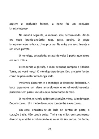 acelera e confunde formas, a noite foi um conjunto 
laranja-intenso. 
Na manhã seguinte, o menino saiu determinado. Ainda 
era tudo laranja-angústia: ruas, terra, poeira. O gosto 
laranja-amargo na boca. Uma procura. Na mão, um saco laranja e 
um visco-garrafa. 
O mendigo, estatelado, estava de volta à porta, que agora 
era sem rotina. 
Estendendo a garrafa, a mão pequena rompeu o silêncio 
Toma, pra você moço! O mendigo agradeceu. Deu um gole fundo, 
como se para matar uma longa sede. 
Instantes passaram e o mendigo se retorceu, babando. A 
boca espumava um visco amarelo-ovo e os olhos-vidros-sujos 
piscavam sem parar. Sacudiu-se o pobre tarde demais. 
O menino, olhando tudo com atenção, virou, saiu devagar. 
Depois correu. Um medo do mundo tomou-lhe e ele correu. 
Em casa, encostou-se do lado de dentro da porta, o 
coração batia. Não sentia culpa. Tinha nas mãos um sentimento 
diverso que vinha arrebentando as veias de seu corpo. Era fome, 
30 
 