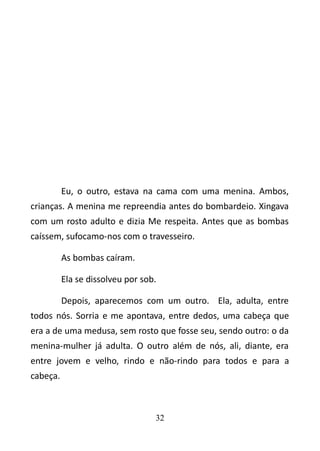 Eu, o outro, estava na cama com uma menina. Ambos, 
crianças. A menina me repreendia antes do bombardeio. Xingava 
com um rosto adulto e dizia Me respeita. Antes que as bombas 
caíssem, sufocamo-nos com o travesseiro. 
As bombas caíram. 
Ela se dissolveu por sob. 
Depois, aparecemos com um outro. Ela, adulta, entre 
todos nós. Sorria e me apontava, entre dedos, uma cabeça que 
era a de uma medusa, sem rosto que fosse seu, sendo outro: o da 
menina-mulher já adulta. O outro além de nós, ali, diante, era 
entre jovem e velho, rindo e não-rindo para todos e para a 
cabeça. 
32 
 