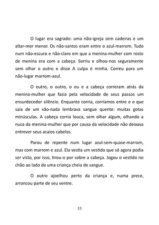 O lugar era sagrado: uma não-igreja sem cadeiras e um 
altar-mor menor. Os não-santos eram entre o azul-marrom. Tudo 
num não-escuro e não-claro em que a menina-mulher com rosto 
de menina era com a cabeça. Sorriu e olhou-nos seguramente 
sem olhar o outro e disse A culpa é minha. Correu para um 
não-lugar marrom-azul. 
O outro, o outro, o eu e a cabeça correram atrás da 
menina-mulher que fazia pela velocidade de seus passos um 
ensurdecedor silêncio. Enquanto corria, corríamos entre e o que 
saía de um vão-nada lembrava sangue quente: muitas gotas 
minúsculas. A cabeça corria louca, sem olhar algum, olhando a 
nuca da menina-mulher que por causa da velocidade não deixava 
entrever seus acaios cabelos. 
Parou de repente num lugar azul-sem-quase-marrom, 
mas com marrom e azul. Ela vestia um vestido que só agora podia 
ser visto, por isso, tirou-o por sobre a cabeça. Jogou o vestido no 
chão ao lado de uma criança cheia de sangue. 
O outro ajoelhou perto da criança e, numa prece, 
arrancou parte de seu ventre. 
33 
 