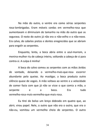 Na mão do outro, o ventre era como sérias serpentes 
rosa-lombrigadas. Eram móveis cordas em vermelho-rosa que 
aumentavam e diminuíam de tamanho na mão do outro que as 
segurava. O rosto do outro já não era o não-velho e o não-novo. 
Era calvo, de cabelos pretos e dentes enegrecidos que se abriam 
para engolir as serpentes. 
Enquanto, lenta, a boca abria entre o azul-marrom, a 
menina-mulher riu de cabeça inteira, voltando a cabeça de si para 
contra-si. A culpa é minha! 
A boca do calvo comeu as serpentes com as mãos ávidas 
de vontade, deixando o vermelho-mais-que-rosa escorrer 
abundante pelo queixo. Ao mastigar, a boca produzia outro 
silêncio quase de vogais. A mão voltava ao ventre e a velocidade 
de comer fazia com que já não se visse o que comia a mão, a 
serpente e a boca. Era tudo 
vermelho-rosa-mais-vermelho-que-mais-rosa. 
Eu tirei do bolso um lenço dobrado em quatro que, ao 
abrir, virou papel. Nele, o outro que não era o outro, que era o 
não-eu, vomitou um vermelho cheio de serpentes. O outro 
34 
 